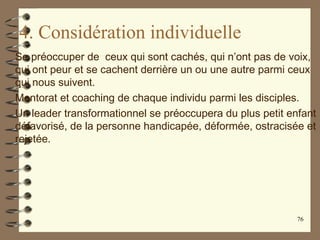4. Considération individuelle
Se préoccuper de ceux qui sont cachés, qui n’ont pas de voix,
qui ont peur et se cachent derrière un ou une autre parmi ceux
qui nous suivent.
Mentorat et coaching de chaque individu parmi les disciples.
Un leader transformationnel se préoccupera du plus petit enfant
défavorisé, de la personne handicapée, déformée, ostracisée et
rejetée.
76
 