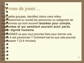 A vous de jouer…
En petits groupes, identifiez (dans votre milieu
professionnel ou social) les personnes ou catégories de
personnes qui sont souvent laissées pour compte,
ignorées et qui semblent souvent avoir perdu
leur dignité humaine.
IMAGINEZ ce que vous pourriez faire pour donner une
voix à ces personnes ? Comment est-ce que cela pourrait
se passer ? (3-4 minutes)
77
 