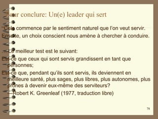 Pour conclure: Un(e) leader qui sert
“Cela commence par le sentiment naturel que l’on veut servir.
Ensuite, un choix conscient nous amène à chercher à conduire.
… Le meilleur test est le suivant:
Est-ce que ceux qui sont servis grandissent en tant que
personnes;
Est-ce que, pendant qu’ils sont servis, ils deviennent en
meilleure santé, plus sages, plus libres, plus autonomes, plus
prônes à devenir eux-même des serviteurs?
—Robert K. Greenleaf (1977, traduction libre)
78
 