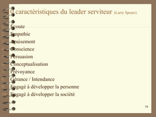 10 caractéristiques du leader serviteur (Larry Spears)
1. Écoute
2. Empathie
3. Apaisement
4. Conscience
5. Persuasion
6. Conceptualisation
7. Prévoyance
8. Gérance / Intendance
9. Engagé à développer la personne
10. Engagé à développer la société
79
 
