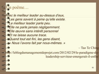 Un poême…
Avec le meilleur leader au-dessus d’eux,
Les gens savent à peine qu’elle existe.
Le meilleur leader parle peu.
Elle ne parle jamais négligemment.
Elle œuvre sans intérêt personnel
Et ne laisse aucune trace.
Quand tout est fini, les gens disent,
« Nous l’avons fait par nous-mêmes. »
– Tao Te Ching
http://leblogdumanagementdeprojet.com/2012/02/29/le-paradigme-du-
leadership-serviteur-emergerait-il-enfin/
81
 