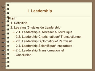 I. Leadership
Plan
1. Définition
2. Les cinq (5) styles du Leadership
– 2.1. Leadership Autoritaire/ Autocratique
– 2.2. Leadership Charismatique/ Transactionnel
– 2.3. Leadership Diplomatique/ Permissif
– 2.4. Leadership Scientifique/ Inspiratoire
– 2.5. Leadership Transformationnel
Conclusion
 