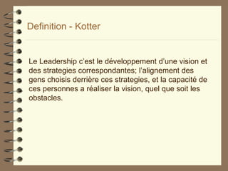Definition - Kotter
Le Leadership c’est le développement d’une vision et
des strategies correspondantes; l’alignement des
gens choisis derrière ces strategies, et la capacité de
ces personnes a réaliser la vision, quel que soit les
obstacles.
 