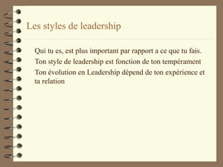 Les styles de leadership
Qui tu es, est plus important par rapport a ce que tu fais.
Ton style de leadership est fonction de ton tempérament
Ton évolution en Leadership dépend de ton expérience et
ta relation
 