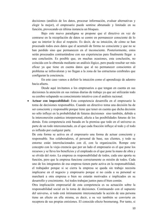 decisiones (análisis de los datos, procesar información, evaluar alternativas y
  elegir la mejor), el empresario puede sentirse abrumado y limitado en su
  función, provocando en última instancia un bloqueo.
          Bajo este nuevo paradigma se propone que el directivo en vez de
  centrarse en la recopilación de datos se centre en permanecer consciente de lo
  que su interior le dice al respecto. Es decir, de su intuición, de cómo se han
  procesado todos esos datos que el acumuló de forma no consciente y que no se
  han perdido sino que permanecen en el inconsciente. Posteriormente, estos
  serán procesados contrastándose con sus experiencias para finalmente llegar a
  una conclusión. Es posible que, en muchas ocasiones, esta conclusión, no
  coincida con la obtenida mediante un análisis lógico, pero puede resultar ser más
  eficaz ya que tiene en cuenta datos que al no permanecer conscientes al
  problema se infravaloran y no llegan a la zona de las estructuras cerebrales que
  configuran la conciencia.
          En este caso vamos a definir la intuición como el aprendizaje de adentro
  hacia afuera.
          Desde aquí invitamos a los empresarios a que tengan en cuenta en sus
  decisiones la atención en sus rutinas diarias de trabajo ya que así utilizarán todo
  su cerebro solapando su conocimiento intuitivo con el análisis racional.
 Actuar con impecabilidad: Esta competencia desarrolla en el empresario la
  toma de decisiones responsables. Cuando un directivo toma una decisión ha de
  ser consciente y responsable porque tiene que tener en cuenta que dicha decisión
  no sólo influye en la probabilidad de futuras decisiones sino también, debido a
  la interconexión cuántica interpersonal, afecta a las posibilidades futuras de los
  demás. Esta competencia está basada en la premisa que todo en el universo es
  parte de un todo interconectado, en el que cada fracción influye al todo y el todo
  es influido por cualquier parte.
  De esta forma se activa en el empresario una forma de actuar consciente y
  responsable. Sus colaboradores, el personal de base, sus clientes, y todo su
  entorno están interrelacionados con él, con la organización. Rompe este
  concepto con la vieja creencia que por un lado el empresario es el que pone los
  recursos y se lleva los beneficios y el empleado es el que pone la mano de obra y
  se olvida del resto. La empresa es responsabilidad de todos, cada uno aporta su
  función, pero que la empresa funcione correctamente es misión de todos. Cada
  uno de los integrantes de esa empresa tienen parte activa en la responsabilidad,
  el trabajador porque si se cierra la empresa se queda sin trabajo necesita
  implicarse en el negocio y empresario porque si no cuida a su personal se
  marchará a otra empresa o bien no estarán motivados e implicados en su
  desarrollo y crecimiento. Así todos trabajan juntos para el bien común.
  Otra implicación empresarial de esta competencia es su actuación sobre la
  responsabilidad social en la toma de decisiones. Continuando con el supuesto
  del universo, si todo está íntimamente interconectado la acción de una persona
  tiene un efecto en ella misma, es decir, a su vez también se convierte en
  receptora de sus propias emisiones. El conocido efecto boomerang. Por tanto, si

                                                                                  10
 