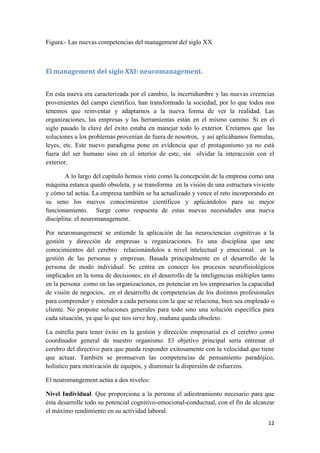 Figura.- Las nuevas competencias del management del siglo XX



El management del siglo XXI: neuromanagement.


En esta nueva era caracterizada por el cambio, la incertidumbre y las nuevas creencias
provenientes del campo científico, han transformado la sociedad, por lo que todos nos
tenemos que reinventar y adaptarnos a la nueva forma de ver la realidad. Las
organizaciones, las empresas y las herramientas están en el mismo camino. Si en el
siglo pasado la clave del éxito estaba en manejar todo lo exterior. Creíamos que las
soluciones a los problemas provenían de fuera de nosotros, y así aplicábamos fórmulas,
leyes, etc. Este nuevo paradigma pone en evidencia que el protagonismo ya no está
fuera del ser humano sino en el interior de este, sin olvidar la interacción con el
exterior.

        A lo largo del capítulo hemos visto como la concepción de la empresa como una
máquina estanca quedó obsoleta, y se transforma en la visión de una estructura viviente
y cómo tal actúa. La empresa también se ha actualizado y vence el reto incorporando en
su seno los nuevos conocimientos científicos y aplicándolos para su mejor
funcionamiento. Surge como respuesta de estas nuevas necesidades una nueva
disciplina: el neuromanagement.

Por neuromangement se entiende la aplicación de las neurociencias cognitivas a la
gestión y dirección de empresas u organizaciones. Es una disciplina que une
conocimientos del cerebro relacionándolos a nivel intelectual y emocional en la
gestión de las personas y empresas. Basada principalmente en el desarrollo de la
persona de modo individual. Se centra en conocer los procesos neurofisiológicos
implicados en la toma de decisiones, en el desarrollo de la inteligencias múltiples tanto
en la persona como en las organizaciones, en potenciar en los empresarios la capacidad
de visión de negocios, en el desarrollo de competencias de los distintos profesionales
para comprender y entender a cada persona con la que se relaciona, bien sea empleado o
cliente. No propone soluciones generales para todo sino una solución específica para
cada situación, ya que lo que nos sirve hoy, mañana queda obsoleto.

La estrella para tener éxito en la gestión y dirección empresarial es el cerebro como
coordinador general de nuestro organismo. El objetivo principal sería entrenar el
cerebro del directivo para que pueda responder exitosamente con la velocidad que tiene
que actuar. También se promueven las competencias de pensamiento paradójico,
holístico para motivación de equipos, y disminuir la dispersión de esfuerzos.

El neuromangement actúa a dos niveles:

Nivel Individual. Que proporciona a la persona el adiestramiento necesario para que
ésta desarrolle todo su potencial cognitivo-emocional-conductual, con el fin de alcanzar
el máximo rendimiento en su actividad laboral.
                                                                                      12
 