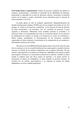 Nivel Empresarial u organizacional. Estudia los procesos cerebrales que definen la
conducta, incrementando y orientando el desarrollo de las habilidades de liderazgo,
potenciando la capacidad de la toma de decisiones eficaces, incrementa el potencial
creativo de los grupos y ayuda a desarrollar nuevas alternativas para la creación de
nuevos productos y servicios.

        Se puede aplicar no sólo en cualquier organización, independientemente del
tamaño (multinacional, mediana, PYMES etc) sino en cualquier área dentro de esta. Por
ejemplo, se entrena a los directivos a identificar en los procesos de toma de decisión
las bases emocionales y las racionales. Una vez conocidos los procesos, el paso
siguiente es dominarlos. Obteniendo como resultado mantener la serenidad y la
conciencia frente a la incertidumbre que reina en el escenario laboral. En los procesos
de implantación de cambios se entrena a los directivos en vencer las resistencias a
dichos cambios enseñándoles el funcionamiento de las estructuras cerebrales
responsables de dicha resistencia, favoreciendo así la comprensión de sus conductas y
facilitándoles el proceso del cambio.

        Otro área es en la de RRHH facilitando algunas tareas como la de selección, para
ello se construye en vez de un perfil profesional uno neurocognitivo ajustado al puesto
concreto, en función de las optimas competencias que la empresa determine. De esta
manera a cada aspirante se le analizan sus fortalezas y debilidades con respecto al perfil
neurocognitivo del puesto y se incrementa la eficacia en la selección. También se utiliza
cuando la empresa tiene que hacer ajustes de personal y no puede invertir en
incrementar el número de trabajadores, ni desea despedir al personal sobrante. Se
revalúan con los perfiles neurocognitivos y se reajustan los puestos de trabajo
adaptándose a la nueva realidad empresarial.,




                                                                                       13
 