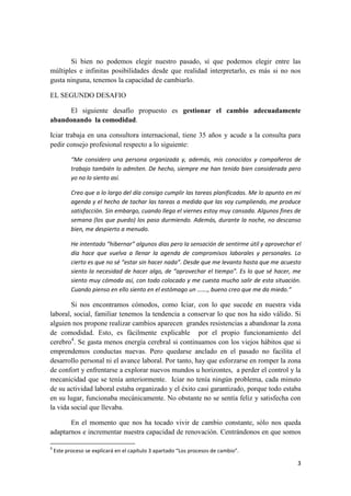 Si bien no podemos elegir nuestro pasado, sí que podemos elegir entre las
múltiples e infinitas posibilidades desde que realidad interpretarlo, es más si no nos
gusta ninguna, tenemos la capacidad de cambiarlo.

EL SEGUNDO DESAFIO

      El siguiente desafío propuesto es gestionar el cambio adecuadamente
abandonando la comodidad.

Iciar trabaja en una consultora internacional, tiene 35 años y acude a la consulta para
pedir consejo profesional respecto a lo siguiente:

           “Me considero una persona organizada y, además, mis conocidos y compañeros de
           trabajo también lo admiten. De hecho, siempre me han tenido bien considerada pero
           yo no lo siento así.

           Creo que a lo largo del día consigo cumplir las tareas planificadas. Me lo apunto en mi
           agenda y el hecho de tachar las tareas a medida que las voy cumpliendo, me produce
           satisfacción. Sin embargo, cuando llega el viernes estoy muy cansada. Algunos fines de
           semana (los que puedo) los paso durmiendo. Además, durante la noche, no descanso
           bien, me despierto a menudo.

           He intentado “hibernar” algunos días pero la sensación de sentirme útil y aprovechar el
           día hace que vuelva a llenar la agenda de compromisos laborales y personales. Lo
           cierto es que no sé “estar sin hacer nada”. Desde que me levanto hasta que me acuesto
           siento la necesidad de hacer algo, de “aprovechar el tiempo”. Es lo que sé hacer, me
           siento muy cómoda así, con todo colocado y me cuesta mucho salir de esta situación.
           Cuando pienso en ello siento en el estómago un ……., bueno creo que me da miedo.”

        Si nos encontramos cómodos, como Iciar, con lo que sucede en nuestra vida
laboral, social, familiar tenemos la tendencia a conservar lo que nos ha sido válido. Si
alguien nos propone realizar cambios aparecen grandes resistencias a abandonar la zona
de comodidad. Esto, es fácilmente explicable por el propio funcionamiento del
cerebro4. Se gasta menos energía cerebral si continuamos con los viejos hábitos que si
emprendemos conductas nuevas. Pero quedarse anclado en el pasado no facilita el
desarrollo personal ni el avance laboral. Por tanto, hay que esforzarse en romper la zona
de confort y enfrentarse a explorar nuevos mundos u horizontes, a perder el control y la
mecanicidad que se tenía anteriormente. Iciar no tenía ningún problema, cada minuto
de su actividad laboral estaba organizado y el éxito casi garantizado, porque todo estaba
en su lugar, funcionaba mecánicamente. No obstante no se sentía feliz y satisfecha con
la vida social que llevaba.

       En el momento que nos ha tocado vivir de cambio constante, sólo nos queda
adaptarnos e incrementar nuestra capacidad de renovación. Centrándonos en que somos

4
    Este proceso se explicará en el capítulo 3 apartado “Los procesos de cambio”.

                                                                                                3
 