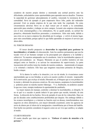 creadores de nuestro propio destino y mostrando una actitud positiva ante las
dificultades, enfocándolas como oportunidades para aprender nuevos desafíos. Tenemos
la capacidad de gestionar adecuadamente el cambio, venciendo la resistencia de la
comodidad. Sirva de ejemplo el gran empresario Steve Jobs, padre del ordenador
personal. Creó su propia empresa de la que más tarde fue expulsado. En estas
circunstancias adversas Steve no se dejó vencer por el miedo y la comodidad,
aprovechó para estudiar y trabajar en otros campos. Levantó otra empresa relacionada
con el área cinematográfica y los ordenadores, No se quedó parado, su actitud fue
proactiva, obteniendo beneficios personales y económicos. Años más tarde, debido a
una crisis en su nueva empresa fue absorbida por la antigua y volvió al mismo lugar,
pero más consolidado, porque aplicó lo que había aprendido en mejorar el servicio que
ahora daba.

EL TERCER DESAFIO

       El tercer desafío propuesto es desarrollar la capacidad para gestionar la
incertidumbre y el miedo a lo desconocido. Ante los cambios permanentes que nos ha
tocado vivir el ser humano siempre se ha preocupado por adaptarse a la realidad y
sobrevivir. Ya nuestros antepasados nos lo enseñaron. Ante la incertidumbre aparece el
miedo provocándonos un bloqueo. Momento en que el cerebro instintivo (el más
antiguo) entra en función y se activan los mecanismos de supervivencia. La parte
inconsciente del cerebro toma las riendas de nuestra conducta, manteniendo al margen
a la voluntad e intelecto. Ello hace que tengamos reacciones primarias de bloqueo,
huida o ataque.

        Si le damos la vuelta a la situación y en vez de miedo, la vivenciamos como
oportunidades que se nos brindan, se activa en nuestro cerebro el circuito responsable
de la motivación, que excluye al miedo; liberando así, el bloqueo que se nos produce en
la mente y abriendo los procesos creativos. De esta manera, aceptamos la incertidumbre
y podemos poner en marcha nuestro liderazgo. Y si, finalmente, no podemos aceptar
lo que nos viene, siempre tendremos la oportunidad de cambiarlo.
    La mejor manera de manejar, controlar y dominar la incertidumbre, es dirigirla. Si
no sé qué va a suceder sí puedo inducir lo que quiero que suceda, teniendo, de esta
forma, la dirección de los hechos. Sirva de ejemplo el caso de los videoclubs. Hace un
par de décadas estos establecimientos proliferaban por doquier. Sin embargo debido a
los avances tecnológicos y a internet su función cayó en desuso, transformándose esos
negocios en otros alternativos, con mayor demanda coyuntural, como las agencias de
envío de dinero por el efecto de la inmigración e inmobiliarias por el boom del ladrillo.
Este hecho nos permite considerar el negocio como un ser vivo que cambia y se adapta
al medio.

CUARTO DESAFIO
El cuarto desafío que tiene que superar es “Enfocar el centro de atención a la
persona ”.


                                                                                       4
 