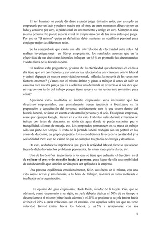 El ser humano no puede dividirse cuando juega distintos roles, por ejemplo en
empresario por un lado y padre o madre por el otro; en otros momentos directivo por un
lado y consorte por otro, o profesional en un momento y amigo en otro. Siempre es una
misma persona. No puede separar el rol de empresario con de los otros roles que juega.
Por eso es "él mismo" quien en definitiva debe mantener un equilibrio personal para
conjugar mejor sus diferentes roles.
      Se ha comprobado que existe una alta interrelación de efectividad entre roles. Al
realizar investigaciones en líderes empresarios, los resultados apuntan que en la
efectividad de sus decisiones laborales influyen un 65 % en promedio las circunstancias
vividas fuera de su horario laboral.
      En realidad cabe preguntarse, ¿cuánto de la efectividad que obtenemos en el día a
día tiene que ver con factores y circunstancias relacionadas estrictamente con lo laboral
y cuánto depende de nuestra emotividad personal, influida, la mayoría de las veces por
factores externos? ¿Vamos con el mismo ánimo y ganas a trabajar si antes de salir de
casa nos dice nuestra pareja que va a solicitar una demanda de divorcio o si nos dice que
no regresemos tarde del trabajo porque tiene reserva en un restaurante romántico para
cenar?
     Aplicando estos resultados al ámbito empresarial sería interesante que los
directivos empresariales, que generalmente tienen tendencia a focalizarse en la
preparación y capacitación del personal, estrictamente para lo que ocurre dentro del
horario laboral, tuvieran en cuenta el desarrollo personal y el ocio. En algunas empresas,
como por ejemplo Google, tienen en cuenta esto. Habilitan salas durante el horario de
trabajo con áreas de descanso, un salón de agua donde se puede encontrar paz y
tranquilidad, sillones de masaje, etc. Los empleados permanecen en su mesa de trabajo
sólo una parte del tiempo. El resto de la jornada laboral trabajan con un portátil en las
zonas de descanso, en grupos pequeños. Estas condiciones favorecen la creatividad y la
sociabilidad. Pero esto no exime de que se cumplan los plazos de entrega y desarrollo.
     De esto, se deduce la importancia que, para la actividad laboral, tiene lo que acaece
fuera de dicho horario, los problemas personales, las situaciones particulares, etc.
     Uno de los desafíos importantes a los que se tiene que enfrentar el directivo es el
de enfocar el centro de atención hacia la persona, para lograr de ella una posibilidad
de autodesarrollo que también servirá para ser aplicado a la empresa.
     Una persona equilibrada emocionalmente, feliz, satisfecha de sí misma, con una
vida social activa y satisfactoria, a la hora de trabajar, realizará su tarea motivada e
implicada en la organización.


        En opinión del gran empresario, Deek Hock, creador de la tarjeta Visa, que se
adelantó, como empresario a su siglo, un jefe debería dedicar el 50% de su tiempo a
desarrollarse a sí mismo (mirar hacia adentro); el 25% a gestionar a su jefe (mirar hacia
arriba); el 20% a crear relaciones con el entorno, con aquellos sobre los que no tiene
autoridad formal (mirar hacia los lados); y un 5% a relacionarse con sus

                                                                                        5
 