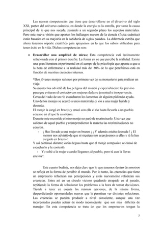 Las nuevas competencias que tiene que desarrollarse en el directivo del siglo
XXI, parten del universo cuántico, en donde la energía es la estrella, por tanto la causa
principal de lo que nos sucede, pasando a un segundo plano los aspectos materiales.
Pero esta nueva visión que aportan los hallazgos nuevos de la ciencia (física cuántica)
están basados en su mayoría en la sabiduría de siglos pasados. La diferencia estriba que
ahora tenemos soporte científico para apoyarnos en lo que los sabios utilizaban para
tener éxito en la vida. Dichas competencias son:

    Desarrollar una amplitud de miras: Esta competencia está íntimamente
     relacionada con el primer desafío: La forma en se que percibe la realidad. Existe
     una gran literatura experimental en el campo de la psicología que apunta a que a
     la hora de enfrentarse a la realidad más del 80% de lo que percibimos está en
     función de nuestras creencias internas.

       “Dos jóvenes monjes salieron por primera vez de su monasterio para realizar un
       viaje.
       Su mentor los advirtió de los peligros del mundo y especialmente les previno
       para que evitaran el contacto con mujeres dada su juventud e inexperiencia.
       Cerca del vado de un río escucharon los lamentos de alguien pidiendo ayuda.
       Uno de los monjes se acercó a unos matorrales y vio a una mujer herida y
       desnuda.
       El monje la cargó en brazos y cruzó con ella el río hasta llevarla a un pueblo
       cercano en el que la asistieron.
       Durante este recorrido el otro monje no paró de recriminarlo. Una vez que
       salieron de aquel pueblo y reemprendieron la marcha las recriminaciones no
       cesaron.
            - ¡ Has llevado a una mujer en brazos ¡ ¡ Y además estaba desnuda ! ¡ El
               mentor nos advirtió de que ni siquiera nos acercásemos a ellas y tú la has
               cargado en brazos !
       Y así continuó durante varias leguas hasta que el monje compasivo se cansó de
       escucharlo y le contestó.
           - Yo solté a la mujer cuando llegamos al pueblo, pero tú aun la llevas
       encima”.


               Este cuento budista, nos deja claro que lo que tenemos dentro de nosotros
       se refleja en la forma de percibir el mundo. Por lo tanto, las creencias que tiene
       un empresario refuerzan sus percepciones y estás nuevamente refuerzan sus
       creencias. Entra así en un círculo vicioso quedando atrapado en el pasado,
       repitiendo la forma de solucionar los problemas a la hora de tomar decisiones.
       Tiende a tener en cuenta las mismas opciones, de la misma forma,
       desperdiciando oportunidades nuevas que le permitan ver distintas soluciones.
       Las creencias se pueden producir a nivel consciente, aunque una vez
       incorporadas pueden actuar de modo inconsciente que son más difíciles de
       manejar. En esta competencia se trata de que los empresarios tengan la

                                                                                        7
 
