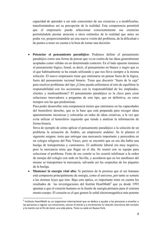capacidad de aprender a ser más conscientes de sus creencias y a modificarlas,
        transformándose así su percepción de la realidad. Esta competencia permitirá
        que el empresario pueda seleccionar conscientemente sus creencias
        permitiéndole prestar atención a otros estímulos de la realidad que antes no
        podía ver, proporcionándole así una nueva visión del problema, de la dificultad o
        de puntos a tener en cuenta a la hora de tomar una decisión.


     Potenciar el pensamiento paradójico: Podemos definir el pensamiento
      paradójico como una forma de pensar que va en contra de las ideas generalmente
      aceptadas como válidas en un determinado contexto. En el lado opuesto tenemos
      el pensamiento lógico, lineal, es decir, el pensamiento en blanco y negro que es
      el que habitualmente se ha estado utilizando y que nos lleva siempre a la misma
      solución. El nuevo empresario tiene que entrenarse en pensar fuera de la lógica,
      fuera del pensamiento racional binario. Tiene que discurrir “fuera de la caja”
      para resolver problemas del tipo ¿Cómo puede enfrentarse al reto de equilibrar la
      responsabilidad con los accionistas con la responsabilidad de los empleados,
      clientes y medioambiente? El pensamiento paradójico es la clave para crear
      soluciones innovadores a preguntas de este tipo, que en definitiva, en estos
      tiempos son las que predominan.
      Para poder desarrollar esta competencia tienen que entrenarse en las capacidades
      del hemisferio derecho, que es la base que está preparada para recoger ideas
      aparentemente inconexas y colocarlas en redes de ideas creativas, a la vez que
      evita utilizar el hemisferio izquierdo que tiende a analizar la información de
      forma binaria.
      Sirva de ejemplo de cómo aplicar el pensamiento paradójico a la solución de un
      problema la actuación de Andrés, un empresario andaluz. Se le planteó el
      siguiente enigma: tenía que entregar una mercancía importante y perecedera en
      un colegio religioso del País Vasco, pero se encontró que en ese día había una
      huelga de transportistas y camioneros. El ambiente laboral era muy negativo,
      pero la mercancía tenía que llegar en el día. Se reunió con su equipo para
      solucionar el problema. Fruto de ese comité se les ocurrió telefonear a la orden
      de monjas del colegio con sede en Sevilla, y acordaron que en los autobuses del
      mismo se transportara la mercancía, salvando así las sospechas de los piquetes
      de la huelga.
     Mantener la energía vital alta: Si partimos de la premisa que el ser humano
      está compuesto principalmente de energía, como el universo, por tanto se somete
      a las mismas leyes que éste. Bajo esta óptica, es importante tener en cuenta los
      resultados de las investigaciones del Institut HeartMath6 que ya desde 1993
      apuntan a que el corazón humano es la fuente de energía primaria para el sistema
      mente-cuerpo. El corazón es el que genera la señal electromagnética más potente

6
  Instituto HeartMath es un organismo internacional que se dedica a ayudar a las personas a enseñar a
las personas a regular sus emociones, vencer el estrés y a incrementar la relación sincrónica del corazón
y la mente con el fin de tener una vida plena. Tiene su sede en Nueva York.

                                                                                                       8
 