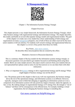 It Management Essay
Chapter 1. The Information Systems Strategy Triangle
Chapter Overview
This chapter presents a very simple framework, the Information Systems Strategy Triangle, which
links business strategy with organizational strategy and information strategy. The chapter describes
this model, and builds on several other popular strategy models and organizational models. The goal
of this chapter is to make sure every student has a basic understanding of both strategy and
organizations (in many management programs, one or both of these are either reserved for the most
senior students or left out entirely). For students well versed in strategy and organizational behavior,
this chapter is a review of key points from those two fields.
Key Points...show more content...
He describes three misconceptions that are created by this effect.
Illustrative Answers to Discussion Questions
This is a summary chapter of the key models for the information systems strategy triangle, so
discussion questions were provided to get students focused on and thinking about using these
models. Below are some sample answers, but expect creative answers from your students that are
not represented here (please send us some of your best answers so we can share them with other
instructors).
1. Why is it important for business strategy to drive organizational strategy and IS strategy? What
might happen if business strategy was not the driver?
Ans: The primary point in this chapter is that in any well–run organization, the business strategy
drives the rest of the operational strategy, and information systems is no different. However,
typically, managers seem to think that changing or upgrading an information system (or even a
component of an information system) will only positively impact a business. Quite the opposite, in
fact, is true. By making changes in organizational strategy or IT strategy first, the triangle is "out of
balance" and there will be consequences in the affected areas. For example, building a virtual
organization, but not changing the business strategy to something like
Get more content on HelpWriting.net
 