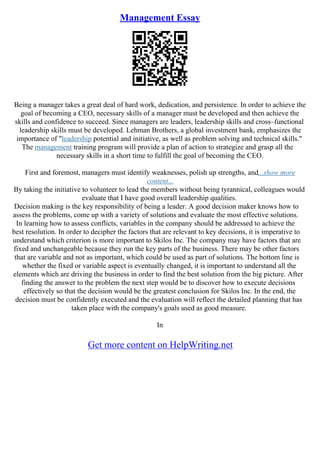 Management Essay
Being a manager takes a great deal of hard work, dedication, and persistence. In order to achieve the
goal of becoming a CEO, necessary skills of a manager must be developed and then achieve the
skills and confidence to succeed. Since managers are leaders, leadership skills and cross–functional
leadership skills must be developed. Lehman Brothers, a global investment bank, emphasizes the
importance of "leadership potential and initiative, as well as problem solving and technical skills."
The management training program will provide a plan of action to strategize and grasp all the
necessary skills in a short time to fulfill the goal of becoming the CEO.
First and foremost, managers must identify weaknesses, polish up strengths, and...show more
content...
By taking the initiative to volunteer to lead the members without being tyrannical, colleagues would
evaluate that I have good overall leadership qualities.
Decision making is the key responsibility of being a leader. A good decision maker knows how to
assess the problems, come up with a variety of solutions and evaluate the most effective solutions.
In learning how to assess conflicts, variables in the company should be addressed to achieve the
best resolution. In order to decipher the factors that are relevant to key decisions, it is imperative to
understand which criterion is more important to Skilos Inc. The company may have factors that are
fixed and unchangeable because they run the key parts of the business. There may be other factors
that are variable and not as important, which could be used as part of solutions. The bottom line is
whether the fixed or variable aspect is eventually changed, it is important to understand all the
elements which are driving the business in order to find the best solution from the big picture. After
finding the answer to the problem the next step would be to discover how to execute decisions
effectively so that the decision would be the greatest conclusion for Skilos Inc. In the end, the
decision must be confidently executed and the evaluation will reflect the detailed planning that has
taken place with the company's goals used as good measure.
In
Get more content on HelpWriting.net
 