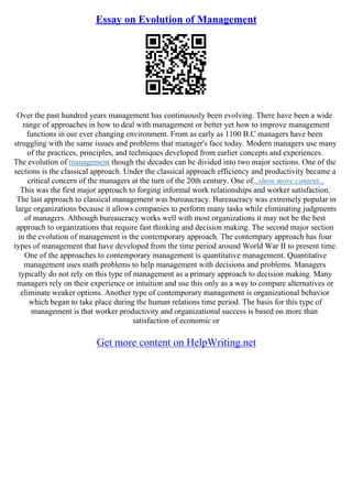 Essay on Evolution of Management
Over the past hundred years management has continuously been evolving. There have been a wide
range of approaches in how to deal with management or better yet how to improve management
functions in our ever changing environment. From as early as 1100 B.C managers have been
struggling with the same issues and problems that manager's face today. Modern managers use many
of the practices, principles, and techniques developed from earlier concepts and experiences.
The evolution of management though the decades can be divided into two major sections. One of the
sections is the classical approach. Under the classical approach efficiency and productivity became a
critical concern of the managers at the turn of the 20th century. One of...show more content...
This was the first major approach to forging informal work relationships and worker satisfaction.
The last approach to classical management was bureaucracy. Bureaucracy was extremely popular in
large organizations because it allows companies to perform many tasks while eliminating judgments
of managers. Although bureaucracy works well with most organizations it may not be the best
approach to organizations that require fast thinking and decision making. The second major section
in the evolution of management is the contemporary approach. The contempary approach has four
types of management that have developed from the time period around World War II to present time.
One of the approaches to contemporary management is quantitative management. Quantitative
management uses math problems to help management with decisions and problems. Managers
typically do not rely on this type of management as a primary approach to decision making. Many
managers rely on their experience or intuition and use this only as a way to compare alternatives or
eliminate weaker options. Another type of contemporary management is organizational behavior
which began to take place during the human relations time period. The basis for this type of
management is that worker productivity and organizational success is based on more than
satisfaction of economic or
Get more content on HelpWriting.net
 
