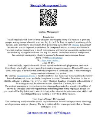 Strategic Management Essay
Strategic Management
Introduction
To deal effectively with the wide array of factors affecting the ability of a business to grow and
prosper, managers need advanced processes they feel will facilitate the optimal positioning of the
business in its competitive environment. Such positioning is possible with strategic management
because this process improves preparedness for unexpected internal or competitive demands.
Therefore, strategic management is an all–encompassing approach for formulating, implementing
and evaluating managerial decisions in a way that permits the business to reach its objectives.
For a strategic management plan to be successful, however, every manager should:
Clearly see the need for change
Be...show more content...
John, 44–59).
Understandably, organizations with diverse operations due to multiple products, markets or
technologies also tend to use more complex strategic management systems. Despite differences in
detail and degree of formalization, the basic components of the models used to analyze strategic
management operations are very similar.
The strategic management process is based on the belief that businesses should continually monitor
internal and external events so timely changes can be made. To survive, firms must be able to
identify and adapt to change. This involves timely planning, directing, organizing and controlling of
the strategy–related decisions and actions of the firm (Camerer, 195–219).
The strategic management process is sometimes improperly perceived as a unidirectional flow of
objectives, strategies and decision parameters from management to the employees. In fact, the
process should be highly interactive since it is designed to stimulate input from creative, skilled and
knowledgeable people working at every level of the business.
Tools Used in Strategy Development
This section very briefly describes several key tools that can be used during the course of strategy
development and strategic planning. The list is not intended to be comprehensive but to illustrate
the types of tools
Get more content on HelpWriting.net
 