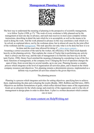 Management Planning Essay
The best way to understand the meaning of planning in the perspective of scientific management,
is to follow Taylor (1998, p.17): "The work of every workman is fully planned out by the
management at least one day in advance, and each man receives in most cases complete written
instructions, describing in detail the task which he is to accomplish, as well as the means to be
used in doing the work. And the work planned in advance in this way constitutes a task which is to
be solved, as explained above, not by the workman alone, but in almost all cases by the joint effort
of the workman and the management. This task specifies not only what is to be done but how it is to
be done and the exact time allowed for doing it"....show more content...
Assuming a correct execution of the task by the worker, the efficiency of the final result depends
heavily on the planning activity. That explains the vision of Taylor that in performing any activity
there is always one best way, and the task of management is to find this one best way to do the
task (Taylor, 1998). Henry Fayol enriched the meaning of planning by considering it one of the five
basic functions of management, at the company level. Changing the level of operation changes the
span of time, from several days to several months, up to one year. Planning became a complex
process which integrates at the level of organization all activities plans, and is based on the whole
company resources and objectives. Yet, planning remains a deterministic process, implemented as a
definite way to perform all activities related to the given objevtives.
The planning process
Planning is a process which integrates activities for setting objectives, specifying how to achieve
them, implementing the plan and evaluating the results (Boddy, 2005; Robbins and DeCenzo, 2005).
Objectives are definite formulations of goals, which reflect desired future states of the organization.
Goals act as attractors for the whole energy and creativity of the organization, and it is the role of
management to design plans in order to attain them. A plan is a written document which contains
one or more
Get more content on HelpWriting.net
 