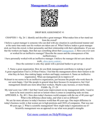 Management Essay examples
DROP BOX ASSIGNMENT #1
CHAPTER 1– Pg. 26 1. Identify and describe a great manager. What makes him or her stand out
from the crowd?
I believe a great manager is someone who can deal with any situation in a professional manner and
at the same time make sure his workers are taken care of. What I believe makes a great manager
stick out from the crowd, is their personality and their relationship with their subordinates. If you see
that the workers are happy, then that says something about their management. 2. Have you ever seen
or worked for an ineffective manager? Describe the causes and the consequences of the
ineffectiveness
I have personally worked with an ineffective manager. I believe the manager did not care about his
work...show more content...
Once the customer is sold, they speak with a personal banker to get set up.
5. Name a great organization. How do you think management contributes to making it great?
A great organization I feel is 24 Hour Fitness. I feel that the management allows their trainers to do
what they do best, thus making happy workers and happy customers 6. Name an ineffective
organization. What can management do to improve it?
Walmart to me seems to be an ineffective organization, just because the people who work there do
not seem happy. I feel like people in general shop there because it's inexpensive, but I feel
management should care more about their workers. Maybe a pay increase, or more breaks.
PAMS– Pg. 27–29
My total score was 1,068. I feel that I need some improvement on my management skills. I need to
learn to be more assertive and not so lenient when it comes to completing tasks on time.
APPENDIX A– Pg. 40 1. How does today's business world compare with the one of 40 years ago?
What is the difference about today, and what is not so different?
We are far more advance in today's business world than 40 years ago. One major difference in
today's business world, is that women are in high positions and CEO's of companies. That was rare
40 years ago. 2. What is scientific management? How might today's organization use it?
Scientific management was an approach to see what were people's strengths
Get more content on HelpWriting.net
 