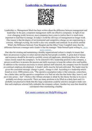 Leadership vs. Management Essay
Leadership vs. Management Much has been written about the difference between management and
leadership. In the past, competent management staffs ran effective companies. In light of our
ever–changing world, however, most companies have come to realize that it is much more
important to lead than to manage. In today's world the old ways of management no longer work.
One reason is that the degree of environmental and competitive change we are experiencing is
extreme. Although exciting, the world is also very unstable and confused. In an article entitled
What's the Difference between Your Hospital and the Other? Gary Campbell states that the
difference between a manager and a leader is that the manager "finds himself quite willing to...show
more content...
One idea for creating and maintaining a healthy organizational culture is simply to ensure that
there are processes in place to select and develop the best people available. A great deal of money
and resources should be devoted to carefully screen job applicants, identifying those few whose
values closely match the company's. To be selected to fill a leadership position in the company, a
person would have to possess the passion and skills necessary to keep the culture alive and healthy.
In addition to the resources necessary to ensure optimal staff selection, the company must be focused
on continual employee development. A leader's skills must be fed and cultivated. The leader must be
given this consistent message: change is good... change is vital. According to a leadership article
found on www.1000ventures.com, "The operative assumption today is that someone, somewhere,
has a better idea; and the operative compulsion is to find out who has that better idea, learn it, and
put it into action – fast". I believe that Allstate attempts to abide by this theory but due to its size is
probably not always successful. There are many positions to be filled on a daily basis and it is
probably not practical to think that this large corporation could be selective enough to make sure
that each employee selected fully embodies the company culture. Another key area that should be
considered when maintaining a healthy
Get more content on HelpWriting.net
 