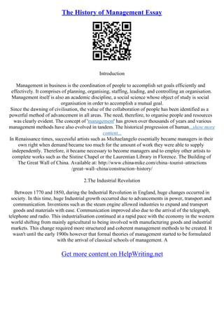 The History of Management Essay
Introduction
Management in business is the coordination of people to accomplish set goals efficiently and
effectively. It comprises of planning, organising, staffing, leading, and controlling an organisation.
Management itself is also an academic discipline, a social science whose object of study is social
organisation in order to accomplish a mutual goal.
Since the dawning of civilisation, the value of the collaboration of people has been identified as a
powerful method of advancement in all areas. The need, therefore, to organise people and resources
was clearly evident. The concept of 'management' has grown over thousands of years and various
management methods have also evolved in tandem. The historical progression of human...show more
content...
In Renaissance times, successful artists such as Michaelangelo essentially became managers in their
own right when demand became too much for the amount of work they were able to supply
independently. Therefore, it became necessary to become managers and to employ other artists to
complete works such as the Sistine Chapel or the Laurentian Library in Florence. The Building of
The Great Wall of China. Available at: http://www.china
–mike.com/china–tourist–attractions
/great–wall–china/construction–history/
2.The Industrial Revolution
Between 1770 and 1850, during the Industrial Revolution in England, huge changes occurred in
society. In this time, huge Industrial growth occurred due to advancements in power, transport and
communication. Inventions such as the steam engine allowed industries to expand and transport
goods and materials with ease. Communication improved also due to the arrival of the telegraph,
telephone and radio. This industrialisation continued at a rapid pace with the economy in the western
world shifting from mainly agricultural to being involved with manufacturing goods and industrial
markets. This change required more structured and coherent management methods to be created. It
wasn't until the early 1900s however that formal theories of management started to be formulated
with the arrival of classical schools of management. A
Get more content on HelpWriting.net
 