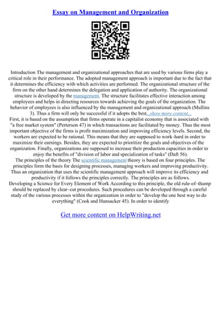 Essay on Management and Organization
Introduction The management and organizational approaches that are used by various firms play a
critical role in their performance. The adopted management approach is important due to the fact that
it determines the efficiency with which activities are performed. The organizational structure of the
firm on the other hand determines the delegation and application of authority. The organizational
structure is developed by the management. The structure facilitates effective interaction among
employees and helps in directing resources towards achieving the goals of the organization. The
behavior of employees is also influenced by the management and organizational approach (Mullins
3). Thus a firm will only be successful if it adopts the best...show more content...
First, it is based on the assumption that firms operate in a capitalist economy that is associated with
"a free market system" (Perterson 47) in which transactions are facilitated by money. Thus the most
important objective of the firms is profit maximization and improving efficiency levels. Second, the
workers are expected to be rational. This means that they are supposed to work–hard in order to
maximize their earnings. Besides, they are expected to prioritize the goals and objectives of the
organization. Finally, organizations are supposed to increase their production capacities in order to
enjoy the benefits of "division of labor and specialization of tasks" (Daft 56).
The principles of the theory The scientific management theory is based on four principles. The
principles form the basis for designing processes, managing workers and improving productivity.
Thus an organization that uses the scientific management approach will improve its efficiency and
productivity if it follows the principles correctly. The principles are as follows.
Developing a Science for Every Element of Work According to this principle, the old rule–of–thump
should be replaced by clear–cut procedures. Such procedures can be developed through a careful
study of the various processes within the organization in order to "develop the one best way to do
everything" (Cook and Hunsacker 45). In order to identify
Get more content on HelpWriting.net
 