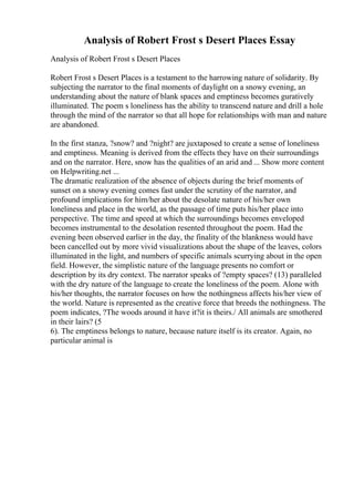 Analysis of Robert Frost s Desert Places Essay
Analysis of Robert Frost s Desert Places
Robert Frost s Desert Places is a testament to the harrowing nature of solidarity. By
subjecting the narrator to the final moments of daylight on a snowy evening, an
understanding about the nature of blank spaces and emptiness becomes guratively
illuminated. The poem s loneliness has the ability to transcend nature and drill a hole
through the mind of the narrator so that all hope for relationships with man and nature
are abandoned.
In the first stanza, ?snow? and ?night? are juxtaposed to create a sense of loneliness
and emptiness. Meaning is derived from the effects they have on their surroundings
and on the narrator. Here, snow has the qualities of an arid and ... Show more content
on Helpwriting.net ...
The dramatic realization of the absence of objects during the brief moments of
sunset on a snowy evening comes fast under the scrutiny of the narrator, and
profound implications for him/her about the desolate nature of his/her own
loneliness and place in the world, as the passage of time puts his/her place into
perspective. The time and speed at which the surroundings becomes enveloped
becomes instrumental to the desolation resented throughout the poem. Had the
evening been observed earlier in the day, the finality of the blankness would have
been cancelled out by more vivid visualizations about the shape of the leaves, colors
illuminated in the light, and numbers of specific animals scurrying about in the open
field. However, the simplistic nature of the language presents no comfort or
description by its dry context. The narrator speaks of ?empty spaces? (13) paralleled
with the dry nature of the language to create the loneliness of the poem. Alone with
his/her thoughts, the narrator focuses on how the nothingness affects his/her view of
the world. Nature is represented as the creative force that breeds the nothingness. The
poem indicates, ?The woods around it have it?it is theirs./ All animals are smothered
in their lairs? (5
6). The emptiness belongs to nature, because nature itself is its creator. Again, no
particular animal is
 