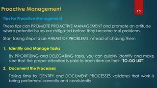 Proactive Management 10
Tips for Proactive Management
These tips can PROMOTE PROACTIVE MANAGEMENT and promote an attitude
where potential issues are mitigated before they become real problems
Start taking steps to be AHEAD OF PROBLEMS instead of chasing them
1. Identify and Manage Tasks
By PRIORITIZING and DELEGATING tasks, you can quickly identify and make
sure that the proper attention is paid to each item on their “TO-DO LIST"
2. Document the Processes
Taking time to IDENTIFY and DOCUMENT PROCESSES validates that work is
being performed correctly and consistently
 