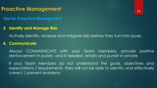 Proactive Management 11
Tips for Proactive Management
3. Identify and Manage Risk
Actively identify, analyze and mitigate risks before they turn into issues
4. Communicate
Always COMMUNICATE with your Team Members, provide positive
reinforcement in public, and if needed, retrain and punish in private
If your Team Members do not understand the goals, objectives and
expectations / requirements, they will not be able to identify and effectively
correct / prevent problems
 