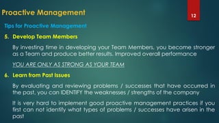 Proactive Management 12
Tips for Proactive Management
5. Develop Team Members
By investing time in developing your Team Members, you become stronger
as a Team and produce better results. Improved overall performance
YOU ARE ONLY AS STRONG AS YOUR TEAM
6. Learn from Past Issues
By evaluating and reviewing problems / successes that have occurred in
the past, you can IDENTIFY the weaknesses / strengths of the company
It is very hard to implement good proactive management practices if you
first can not identify what types of problems / successes have arisen in the
past
 