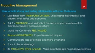 Proactive Management 14
How to build strong and lasting relationships with your Customers
 See things from THEIR POINT OF VIEW, understand their interests and
address their issues and concerns
 Ask for FEEDBACK and verify that the services you provide match
their requirements and expectations
 Make the Customers FEEL VALUED
 Respond IMMEDIATELY to problems and requests
 Communicate less by e-mails and more by phone
 Face to Face Meetings
 Be PROACTIVE (Think Ahead) - Make sure there are no negative surprises
 