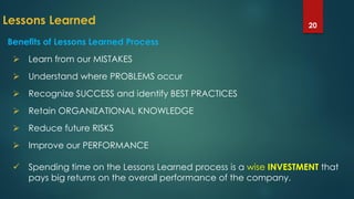 Lessons Learned 20
Benefits of Lessons Learned Process
 Learn from our MISTAKES
 Understand where PROBLEMS occur
 Recognize SUCCESS and identify BEST PRACTICES
 Retain ORGANIZATIONAL KNOWLEDGE
 Reduce future RISKS
 Improve our PERFORMANCE
 Spending time on the Lessons Learned process is a wise INVESTMENT that
pays big returns on the overall performance of the company.
 