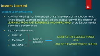 Lessons Learned 22
Lessons Learned Meeting
 A formal Meeting that is attended by KEY MEMBERS of the Department,
where Lessons Learned are discussed and evaluated with the intention of
LEARNING FROM PAST EXPERIENCE AND IMPROVING future Departmental
activities / performance
 A process where you:
 DISCUSS
 EVALUATE
 DOCUMENT
Lessons
Learned
MORE OF THE SUCCESS THINGS
and
LESS OF THE UNSUCCESSFUL THINGS
 