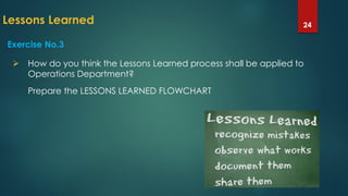 Lessons Learned 24
Exercise No.3
 How do you think the Lessons Learned process shall be applied to
Operations Department?
Prepare the LESSONS LEARNED FLOWCHART
 