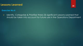 Lessons Learned 25
Exercise No.4
 Identify, Categorize & Prioritize three (3) significant Lessons Learned that
should be taken into account for future use in the Operations Department
 