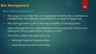 Risk Management 28
What is Risk Management?
 The range of activities that an organisation intentionaly undertakes to
UNDERSTAND AND REDUCE these EFFECTS to meet its Objectives
 Risk Management is part of the responsibilities of Management
Helps Management to make informed choices, prioritize actions and
distinguish among alternative courses of action
The GOAL of Risk Management is to:
 Minimize Potential Negative Risks
 Maximizing Potential Positive Risks
 