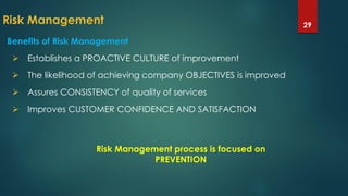 Risk Management 29
Benefits of Risk Management
 Establishes a PROACTIVE CULTURE of improvement
 The likelihood of achieving company OBJECTIVES is improved
 Assures CONSISTENCY of quality of services
 Improves CUSTOMER CONFIDENCE AND SATISFACTION
Risk Management process is focused on
PREVENTION
 