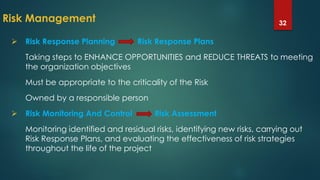 Risk Management 32
 Risk Response Planning Risk Response Plans
Taking steps to ENHANCE OPPORTUNITIES and REDUCE THREATS to meeting
the organization objectives
Must be appropriate to the criticality of the Risk
Owned by a responsible person
 Risk Monitoring And Control Risk Assessment
Monitoring identified and residual risks, identifying new risks, carrying out
Risk Response Plans, and evaluating the effectiveness of risk strategies
throughout the life of the project
 