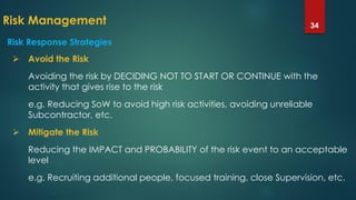 Risk Management 34
 Avoid the Risk
Avoiding the risk by DECIDING NOT TO START OR CONTINUE with the
activity that gives rise to the risk
e.g. Reducing SoW to avoid high risk activities, avoiding unreliable
Subcontractor, etc.
 Mitigate the Risk
Reducing the IMPACT and PROBABILITY of the risk event to an acceptable
level
e.g. Recruiting additional people, focused training, close Supervision, etc.
Risk Response Strategies
 
