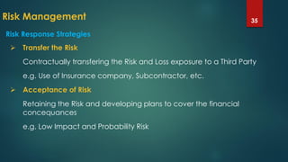 Risk Management 35
 Transfer the Risk
Contractually transfering the Risk and Loss exposure to a Third Party
e.g. Use of Insurance company, Subcontractor, etc.
 Acceptance of Risk
Retaining the Risk and developing plans to cover the financial
concequances
e.g. Low Impact and Probability Risk
Risk Response Strategies
 