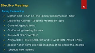 Effective Meetings 40
During the Meeting
 Start on Time - Finish on Time (aim for a maximum of 1 hour)
 Stick to the Agenda - Keep the Meeting on Topic
 Cover all Agenda Items
 Clarify during Meeting if unsure
 Keep MINUTES OF MEETING
 Assign ACTION RESPONSIBILITIES and COMPLETION TARGET DATES
 Repeat Action Items and Responsibilities at the end of the Meeting
 Schedule next Meeting
 