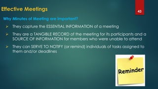 Effective Meetings 43
 They capture the ESSENTIAL INFORMATION of a meeting
 They are a TANGIBLE RECORD of the meeting for its participants and a
SOURCE OF INFORMATION for members who were unable to attend
 They can SERVE TO NOTIFY (or remind) individuals of tasks assigned to
them and/or deadlines
Why Minutes of Meeting are important?
 