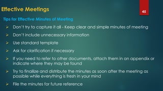 Effective Meetings 45
 Don’t try to capture it all - Keep clear and simple minutes of meeting
 Don’t include unnecessary information
 Use standard template
 Ask for clarification if necessary
 If you need to refer to other documents, attach them in an appendix or
indicate where they may be found
 Try to finailize and distribute the minutes as soon after the meeting as
possible while everything is fresh in your mind
 File the minutes for future reference
Tips for Effective Minutes of Meeting
 