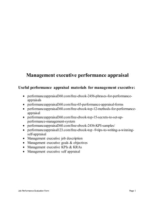 Job Performance Evaluation Form Page 1
Management executive performance appraisal
Useful performance appraisal materials for management executive:
 performanceappraisal360.com/free-ebook-2456-phrases-for-performance-
appraisals
 performanceappraisal360.com/free-65-performance-appraisal-forms
 performanceappraisal360.com/free-ebook-top-12-methods-for-performance-
appraisal
 performanceappraisal360.com/free-ebook-top-15-secrets-to-set-up-
performance-management-system
 performanceappraisal360.com/free-ebook-2436-KPI-samples/
 performanceappraisal123.com/free-ebook-top -9-tips-to-writing-a-winning-
self-appraisal
 Management executive job description
 Management executive goals & objectives
 Management executive KPIs & KRAs
 Management executive self appraisal
 