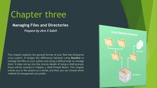 Chapter three 
Managing Files and Directories 
Prepare by zkre S Saleh 
This chapter explores the general format of your Red Hat Enterprise 
Linux system. It bridges the differences between using Nautilus to 
manage the files on your system and using a shell prompt to manage 
them. It does not go into the minute details of using a shell prompt; 
those will be covered in Chapter 4 Shell Prompt Basics. This chapter 
orients you to the system as a whole, and then you can choose which 
method of management you prefer. 
 