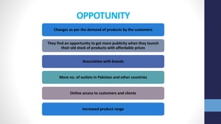 OPPOTUNITY
Changes as per the demand of products by the customers
They find an opportunity to get more publicity when they launch
their old stock of products with affordable prices
Association with brands
More no. of outlets in Pakistan and other countries
Online access to customers and clients
Increased product range
 