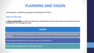 PLANNING AND VISION
Defining goals, establishing strategy and development of Plans.
Type of Planning
In Liberty Textile Mills overall formal planning is followed but informal planning is also followed at some
managerial or sub managerial levels.
VISION
Seeing their textile-processing unit as a model of premier textile processing in the emerging
markets.
Improving its effectiveness for total customer satisfaction.
Wish to play a leading role in the textile sector.
 