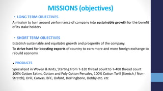 MISSIONS (objectives)
• LONG TERM OBJECTIVES
A mission to turn around performance of company into sustainable growth for the benefit
of its stake holders
• SHORT TERM OBJECTIVES
Establish sustainable and equitable growth and prosperity of the company.
To strive hard for boosting exports of country to earn more and more foreign exchange to
rebuild economy
.PRODUCTS
Specialized in Woven & Knits, Starting from T-120 thread count to T-400 thread count
100% Cotton Satins, Cotton and Poly Cotton Percales, 100% Cotton Twill (Stretch / Non-
Stretch), Drill, Canvas, BFC, Oxford, Herringbone, Dobby etc. etc
 