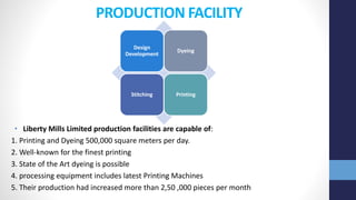 PRODUCTION FACILITY
• Liberty Mills Limited production facilities are capable of:
1. Printing and Dyeing 500,000 square meters per day.
2. Well-known for the finest printing
3. State of the Art dyeing is possible
4. processing equipment includes latest Printing Machines
5. Their production had increased more than 2,50 ,000 pieces per month
Design
Development
Dyeing
Stitching Printing
 