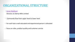 ORGANIZATIONAL STRUCTURE
• Imran Shekhani
Director at Liberty Mills Limited
• Commands flow from upper level to lower level
• For each task a well educated and experienced person is allocated
• Focus on sales, product quality and customer service
 