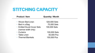 STITCHING CAPACITY
Product / Item Quantity / Month
• Woven Bed Linen 520,000 Sets
• Bed in a Bag 75,000 Sets
• Knitted Duvet Cover Sets 100,000 Sets
(narrow width only)
• Curtains 100,000 Sets
• Table Linen 50,000 Pcs
• Thermal Blankets 150,000 Pcs
 